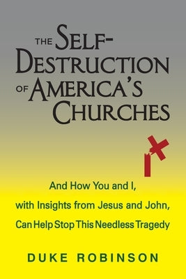 The Self- Destruction of America's Churches: And How You and I, with Insights from Jesus and John, Can Help Stop This Needless Tragedy by Robinson, Duke