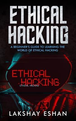 Ethical Hacking: A Beginners Guide To Learning The World Of Ethical Hacking by Eshan, Lakshay