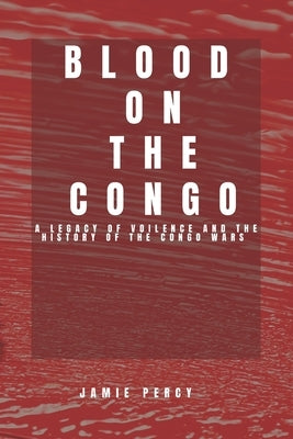 Blood on the Congo: A Legacy of Voilence and the History of the Congo Wars by Percy, Jamie