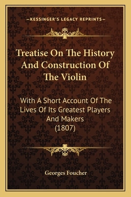 Treatise On The History And Construction Of The Violin: With A Short Account Of The Lives Of Its Greatest Players And Makers (1807) by Foucher, Georges