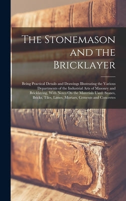 The Stonemason and the Bricklayer: Being Practical Details and Drawings Illustrating the Various Departments of the Industrial Arts of Masonry and Bri by Anonymous