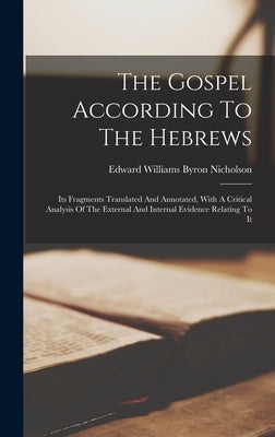 The Gospel According To The Hebrews: Its Fragments Translated And Annotated, With A Critical Analysis Of The External And Internal Evidence Relating T by Edward Williams Byron Nicholson