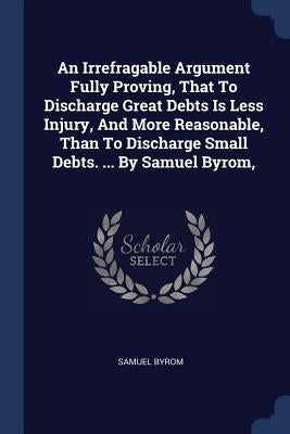 An Irrefragable Argument Fully Proving, That To Discharge Great Debts Is Less Injury, And More Reasonable, Than To Discharge Small Debts. ... By Samue by Byrom, Samuel