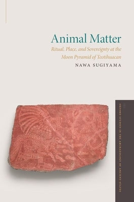 Animal Matter: Ritual, Place, and Sovereignty at the Moon Pyramid of Teotihuacan by Sugiyama, Nawa