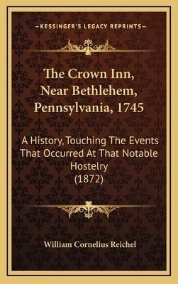 The Crown Inn, Near Bethlehem, Pennsylvania, 1745: A History, Touching The Events That Occurred At That Notable Hostelry (1872) by Reichel, William Cornelius