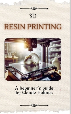 3D Resin Printing for Beginner: A straight forward guidebook to mastering precision and creativity with 3D resin printing by Holmes, Claude