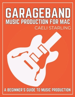 GarageBand Music Production for Mac: A Beginner's Guide to Music Production by Starling, Caeli