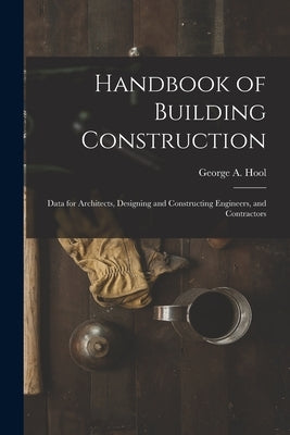 Handbook of Building Construction: Data for Architects, Designing and Constructing Engineers, and Contractors by Hool, George A.