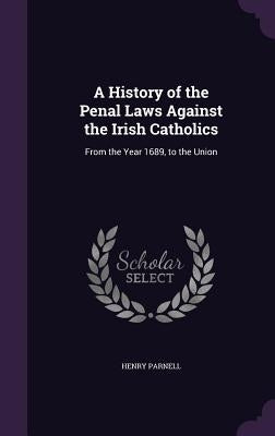 A History of the Penal Laws Against the Irish Catholics: From the Year 1689, to the Union by Parnell, Henry