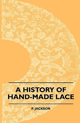 A History Of Hand-Made Lace - Dealing With The Origin Of Lace, The Growth Of The Great Lace Centres, The Mode Manufacture, The Methods Of Distinguishi by Jackson, F.