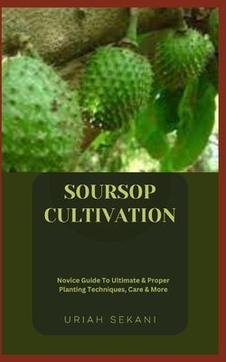 Soursop Cultivation: Novice Guide To Ultimate & Proper Planting Techniques, Care & More by Sekani, Uriah