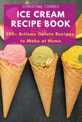 Ice Cream Recipe Book: 200+ Artisan Gelato Recipes to Make at Home by Christina Torres