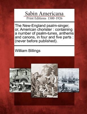 The New-England Psalm-Singer, Or, American Chorister: Containing a Number of Psalm-Tunes, Anthems and Canons, in Four and Five Parts: (Never Before Pu by Billings, William