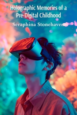 Holographic Memories of a Pre-Digital Childhood: Exploring the Profound Transformation of Human Experience in the Age of Virtual Reality Integration by Stonehaven, Seraphina