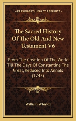 The Sacred History Of The Old And New Testament V6: From The Creation Of The World, Till The Days Of Constantine The Great, Reduced Into Annals (1745) by Whiston, William