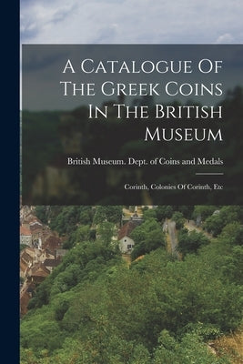 A Catalogue Of The Greek Coins In The British Museum: Corinth, Colonies Of Corinth, Etc by British Museum Dept of Coins and Me