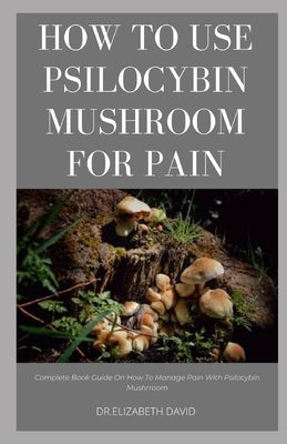 How to Use Psilocybin Mushroom for Pain Relief: Guide on Using Magic Mushroom To Get Rid Of Pain by David, Dr Elizabeth