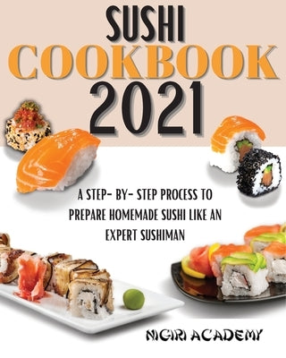 Sushi Cookbook 2021: A Step-By-Step Process To Prepare Homemade Sushi Like An Expert Sushiman by Academy, Nigiri