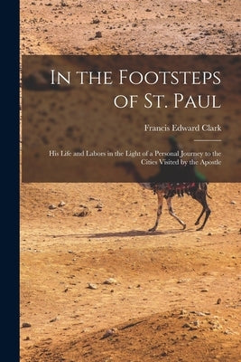 In the Footsteps of St. Paul: His Life and Labors in the Light of a Personal Journey to the Cities Visited by the Apostle by Clark, Francis Edward