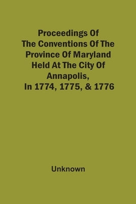 Proceedings Of The Conventions Of The Province Of Maryland, Held At The City Of Annapolis, In 1774, 1775, & 1776 by Unknown