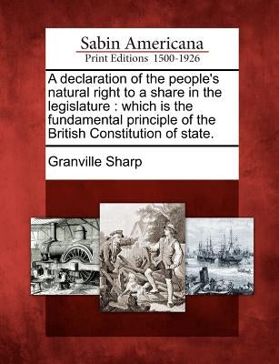 A Declaration of the People's Natural Right to a Share in the Legislature: Which Is the Fundamental Principle of the British Constitution of State. by Sharp, Granville