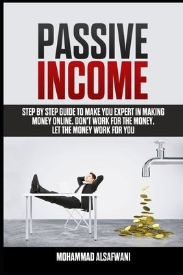 Passive Income: Step-By-Step Guide To Make You Expert In Making Money Online. Don't Work For Money, Let The Money Work For You. by Alsafwani, Mohammad