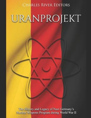 Uranprojekt: The History and Legacy of Nazi Germany's Nuclear Weapons Program during World War II by Charles River