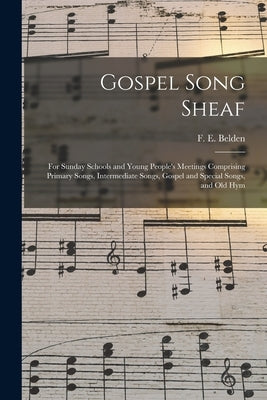 Gospel Song Sheaf: for Sunday Schools and Young People's Meetings Comprising Primary Songs, Intermediate Songs, Gospel and Special Songs, by Belden, F. E. (Franklin Edson)