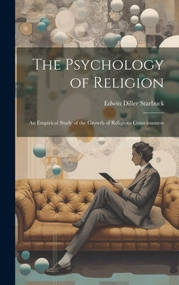 The Psychology of Religion: An Empirical Study of the Growth of Religious Consciousness by Starbuck, Edwin Diller