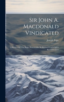 Sir John A. Macdonald Vindicated: A Review Of The Right Honourable Sir Richard Cartwright's Reminiscences by 1854-1926, Pope Joseph