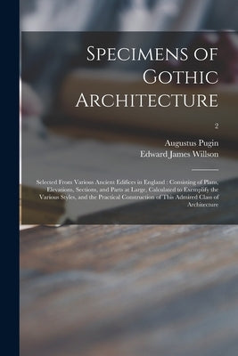 Specimens of Gothic Architecture: Selected From Various Ancient Edifices in England: Consisting of Plans, Elevations, Sections, and Parts at Large, Ca by Pugin, Augustus 1762-1832