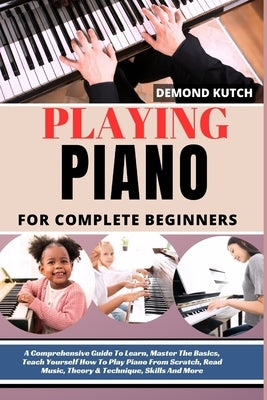 Playing Piano for Complete Beginners: A Comprehensive Guide To Learn, Master The Basics, Teach Yourself How To Play Piano From Scratch, Read Music, Th by Kutch, Demond