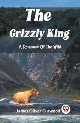 The Grizzly King A Romance Of The Wild by Oliver Curwood, James