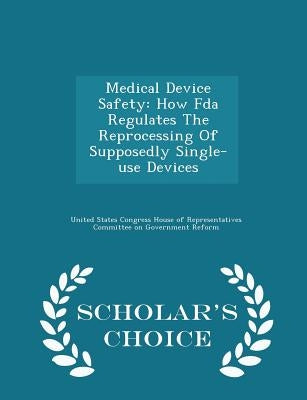 Medical Device Safety: How FDA Regulates the Reprocessing of Supposedly Single-Use Devices - Scholar's Choice Edition by United States Congress House of Represen