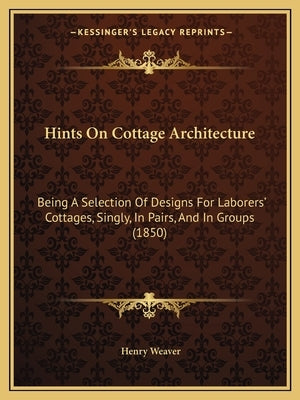 Hints On Cottage Architecture: Being A Selection Of Designs For Laborers' Cottages, Singly, In Pairs, And In Groups (1850) by Weaver, Henry