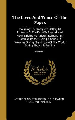 The Lives And Times Of The Popes: Including The Complete Gallery Of Portraits Of The Pontiffs Reproduced From Effigies Pontificum Romanorum Dominici B by Montor, Artaud De