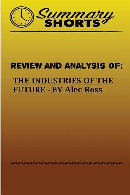 Review and Analysis of: THE INDUSTRIES OF THE FUTURE BY Alec Ross by Shorts, Summary