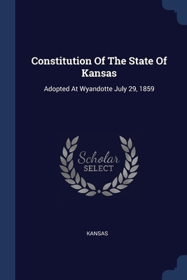 Constitution Of The State Of Kansas: Adopted At Wyandotte July 29, 1859 by Kansas