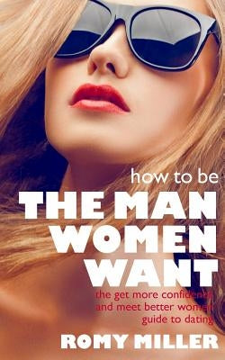 How to Be the Man Women Want: The Get More Confidence and Meet Better Women Guide To Dating by Miller, Romy