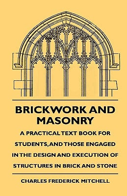 Brickwork And Masonry - A Practical Text Book For Students, And Those Engaged In The Design And Execution Of Structures In Brick And Stone by Mitchell, Charles Frederick