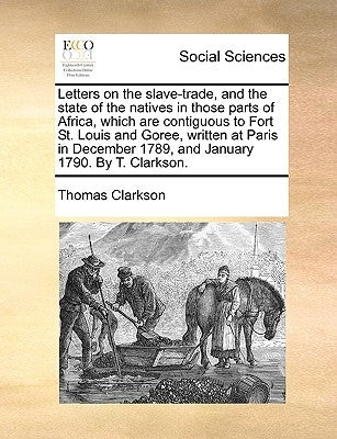 Letters on the Slave-Trade, and the State of the Natives in Those Parts of Africa, Which Are Contiguous to Fort St. Louis and Goree, Written at Paris by Clarkson, Thomas