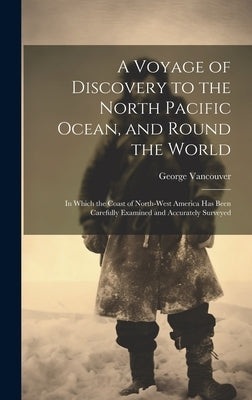 A Voyage of Discovery to the North Pacific Ocean, and Round the World: In Which the Coast of North-West America Has Been Carefully Examined and Accura by Vancouver, George