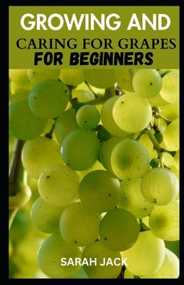 Growing and Caring for Grapes for Beginners: A Comprehensive Guide to Cultivating Your Own Vineyard by Jack, Sarah