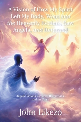 A Vision of How My Spirit Left My Body, Went into the Heavenly Realms, Saw Angels, and Returned: Angelic Visions, Dreams, Revelations, and the Spirit by Likezo, John