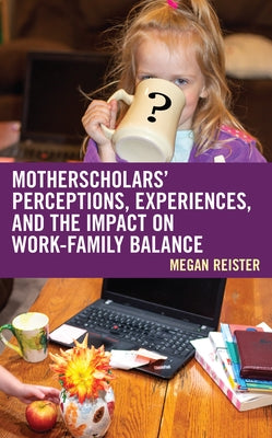 MotherScholars' Perceptions, Experiences, and the Impact on Work-Family Balance by Reister, Megan