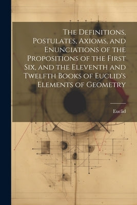 The Definitions, Postulates, Axioms, and Enunciations of the Propositions of the First Six, and the Eleventh and Twelfth Books of Euclid's Elements of by Euclid