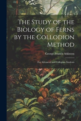 The Study of the Biology of Ferns by the Collodion Method: For Advanced and Collegiate Students by Atkinson, George Francis