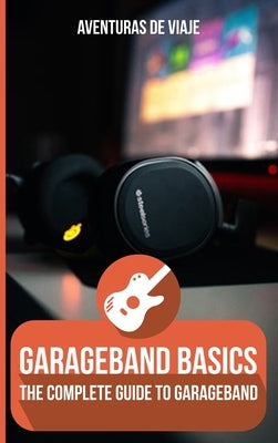 GarageBand Basics: The Complete Guide to GarageBand by Viaje, Aventuras de