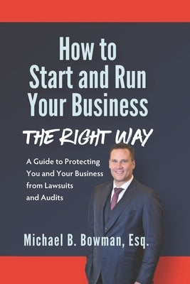 How to Start and Run Your Business The Right Way: A Guide to Protecting You and Your Business from Lawsuits and Audits by Bowman Esq, Michael