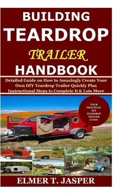 Building Teardrop Trailer Handbook: Detailed Guide on How to Amazingly Create Your Own DIY Teardrop Trailer Quickly Plus Instructional Steps to Comple by Jasper, Elmer T.